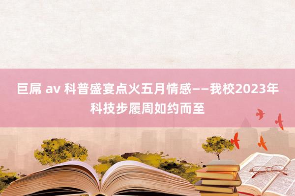 巨屌 av 科普盛宴点火五月情感——我校2023年科技步履周如约而至