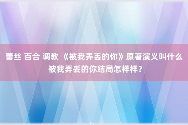 蕾丝 百合 调教 《被我弄丢的你》原著演义叫什么 被我弄丢的你结局怎样样？