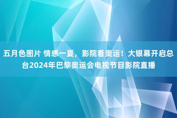 五月色图片 情感一夏，影院看奥运！大银幕开启总台2024年巴黎奥运会电视节目影院直播