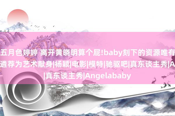 五月色婷婷 离开黄晓明算个屁!baby刻下的资源唯有三级片，无奈遴荐为艺术献身|杨颖|电影|模特|驰驱吧|真东谈主秀|Angelababy