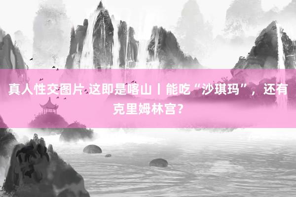 真人性交图片 这即是喀山丨能吃“沙琪玛”，还有克里姆林宫？