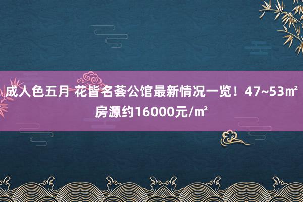 成人色五月 花皆名荟公馆最新情况一览！47~53㎡房源约16000元/㎡