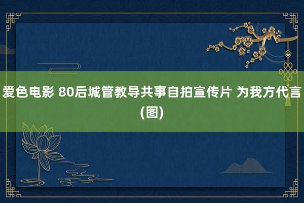 爱色电影 80后城管教导共事自拍宣传片 为我方代言(图)