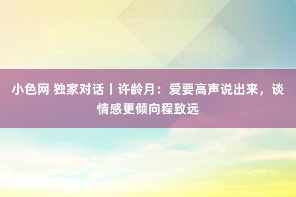 小色网 独家对话丨许龄月：爱要高声说出来，谈情感更倾向程致远