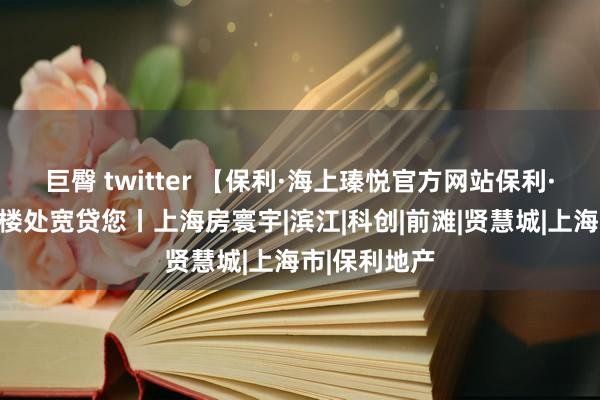 巨臀 twitter 【保利·海上瑧悦官方网站保利·海上瑧悦售楼处宽贷您丨上海房寰宇|滨江|科创|前滩|贤慧城|上海市|保利地产