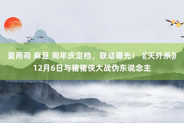 夏雨荷 麻豆 周年庆定档，联动曝光！《天外杀》12月6日与猪猪侠大战伪东说念主