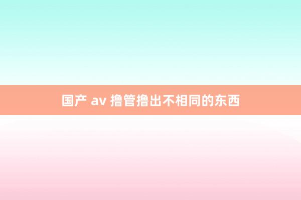 国产 av 撸管撸出不相同的东西